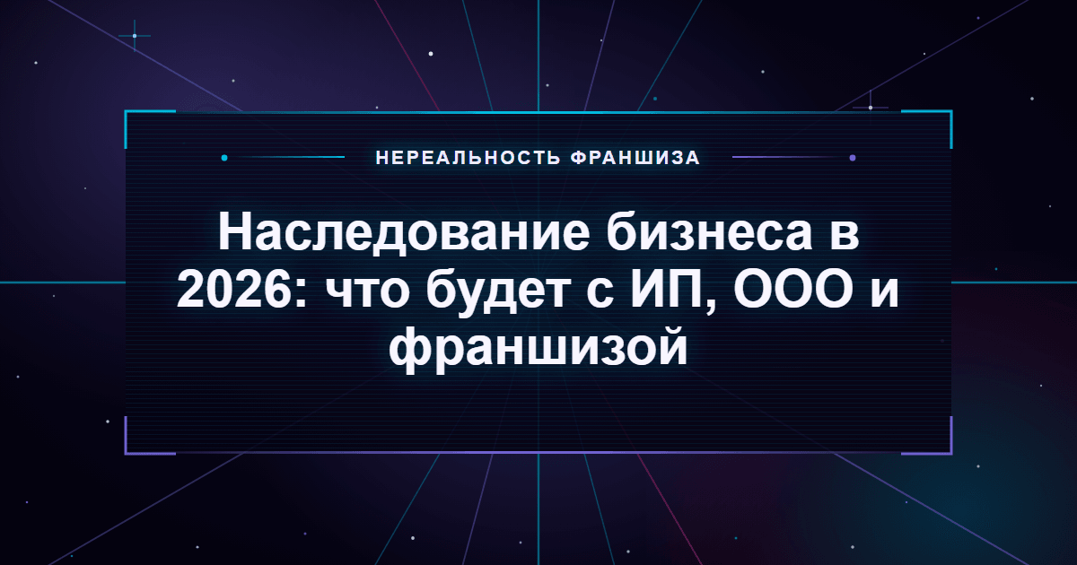 Наследование бизнеса в 2026: что будет с ИП, ООО и франшизой